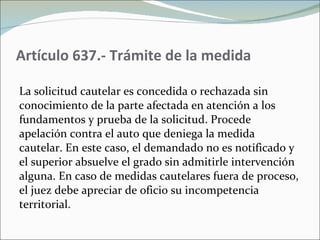 Artículo 637.- Trámite de la medida La solicitud cautelar es concedida o rechazada sin conocimiento de la parte afectada en atención a los fundamentos y prueba de la solicitud. Procede apelación contra el auto que deniega la medida cautelar. En este caso, el demandado no es notificado y el superior absuelve el grado sin admitirle intervención alguna. En caso de medidas cautelares fuera de proceso, el juez debe apreciar de oficio su incompetencia territorial.  