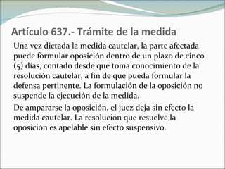 Artículo 637.- Trámite de la medida Una vez dictada la medida cautelar, la parte afectada puede formular oposición dentro de un plazo de cinco (5) días, contado desde que toma conocimiento de la resolución cautelar, a fin de que pueda formular la defensa pertinente. La formulación de la oposición no suspende la ejecución de la medida.  De ampararse la oposición, el juez deja sin efecto la medida cautelar. La resolución que resuelve la oposición es apelable sin efecto suspensivo. 