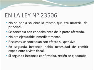 EN LA LEY Nº 23506 No se podía solicitar lo mismo que era material del principal. Se concedía con conocimiento de la parte afectada. No era ejecutable inmediatamente. Recursos se concedían con efecto suspensivo. En segunda instancia había necesidad de remitir expediente a vista fiscal. Si segunda instancia confirmaba, recién se ejecutaba. 