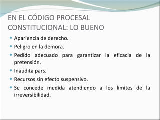 EN EL CÓDIGO PROCESAL CONSTITUCIONAL: LO BUENO Apariencia de derecho. Peligro en la demora. Pedido adecuado para garantizar la eficacia de la pretensión. Inaudita pars. Recursos sin efecto suspensivo. Se concede medida atendiendo a los límites de la irreversibilidad. 