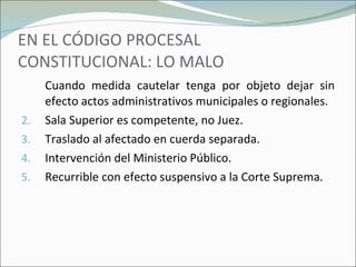 EN EL CÓDIGO PROCESAL CONSTITUCIONAL: LO MALO Cuando medida cautelar tenga por objeto dejar sin efecto actos administrativos municipales o regionales. Sala Superior es competente, no Juez. Traslado al afectado en cuerda separada. Intervención del Ministerio Público. Recurrible con efecto suspensivo a la Corte Suprema. 