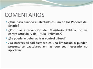 COMENTARIOS ¿Qué pasa cuando el afectado es uno de los Poderes del Estado? ¿Por qué intervención del Ministerio Público, no va contra Artículo IV del Título Preliminar? ¿Se puede, o debe, aplicar control difuso? ¿La irreversibilidad siempre es una limitación o pueden presentarse cautelares en las que sea necesario no aplicarla? 