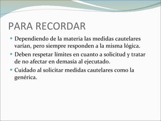 PARA RECORDAR Dependiendo de la materia las medidas cautelares varían, pero siempre responden a la misma lógica. Deben respetar límites en cuanto a solicitud y tratar de no afectar en demasía al ejecutado. Cuidado al solicitar medidas cautelares como la genérica. 