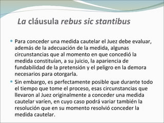 La  cláusula  rebus sic stantibus Para conceder una medida cautelar el Juez debe evaluar, además de la adecuación de la medida, algunas circunstancias que al momento en que concedió la medida constituían, a su juicio, la apariencia de fundabilidad de la pretensión y el peligro en la demora necesarios para otorgarla. Sin embargo, es perfectamente posible que durante todo el tiempo que tome el proceso, esas circunstancias que llevaron al Juez originalmente a conceder una medida cautelar varíen, en cuyo caso podrá variar también la resolución que en su momento resolvió conceder la medida cautelar. 