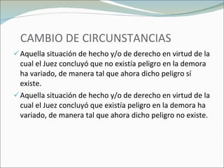 CAMBIO DE CIRCUNSTANCIAS Aquella situación de hecho y/o de derecho en virtud de la cual el Juez concluyó que no existía peligro en la demora ha variado, de manera tal que ahora dicho peligro sí existe. Aquella situación de hecho y/o de derecho en virtud de la cual el Juez concluyó que existía peligro en la demora ha variado, de manera tal que ahora dicho peligro no existe. 