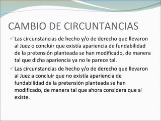 CAMBIO DE CIRCUNTANCIAS Las circunstancias de hecho y/o de derecho que llevaron al Juez o concluir que existía apariencia de fundabilidad de la pretensión planteada se han modificado, de manera tal que dicha apariencia ya no le parece tal. Las circunstancias de hecho y/o de derecho que llevaron al Juez a concluir que no existía apariencia de fundabilidad de la pretensión planteada se han modificado, de manera tal que ahora considera que sí existe. 