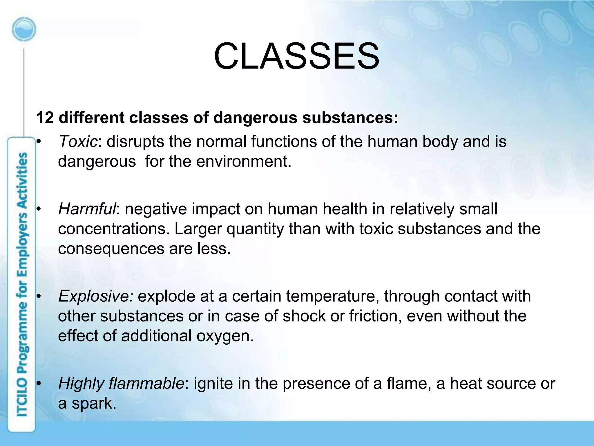 CLASSES
12 different classes of dangerous substances:
• Toxic: disrupts the normal functions of the human body and is
dangerous for the environment.
• Harmful: negative impact on human health in relatively small
concentrations. Larger quantity than with toxic substances and the
consequences are less.
• Explosive: explode at a certain temperature, through contact with
other substances or in case of shock or friction, even without the
effect of additional oxygen.
• Highly flammable: ignite in the presence of a flame, a heat source or
a spark.
 