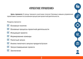 «ПРОЕКТНОЕ УПРАВЛЕНИЕ»
Основные понятия
Основные процессы проектной деятельности
Инициация проекта
Формирование команды
Пилотный запуск
Анализ пилотного запуска продукта/услуги
Запуск/завершение проекта
Заключение
2
Цель тренинга: К концу тренинга участники получат базовые навыки управления
проектами и знания по основным процессам проектной деятельности.
Разделы тренинга:
 