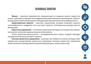 3
ОСНОВНЫЕ ПОНЯТИЯ
Проект – комплекс мероприятий, направленный на создание нового товара или
услуги, либо реконструкцию или модернизацию действующего производства, характе-
ризующийся вложением ресурсов и обладающий экономической целесообразностью.
Характеристики проекта – комплекс показателей, который позволяет оценить
целесообразность внедрения того или иного проекта, потенциальные выгоды при его
реализации.
Проектное управление – системное применение методов и инструментов управле-
ния в целях получения заданных результатов проекта.
Этапы проектной деятельности – последовательность шагов, которые проходит
предприятие при запуске нового проекта.
Система проектного управления – включает все элементы и связи, которые необ-
ходимы для осуществления проектного управления. Система проектного управления
может включать команду проекта, финансовые ресурсы, запасы сырья и др.
 