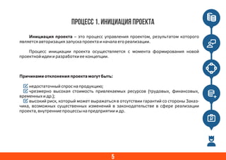 5
Процесс 1. Инициация проекта
Инициация проекта – это процесс управления проектом, результатом которого
является авторизация запуска проекта и начала его реализации.
Процесс инициации проекта осуществляется с момента формирования новой
проектной идеи и разработки ее концепции.
Причинами отклонения проекта могут быть:
недостаточный спрос на продукцию;
чрезмерно высокая стоимость привлекаемых ресурсов (трудовых, финансовых,
временных и др.);
высокий риск, который может выражаться в отсутствии гарантий со стороны Заказ-
чика, возможных существенных изменений в законодательстве в сфере реализации
проекта, внутренние процессы на предприятии и др.
 