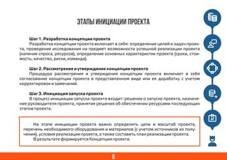 6
Этапы инициации проекта
Шаг 1. Разработка концепции проекта
Разработка концепции проекта включает в себя: определение целей и задач проек-
та, проведение исследования на предмет возможности успешной реализации проекта
(наличие спроса, ресурсов), определение основных характеристик проекта (сроки, стои-
мость, качество, риски, команда).
Шаг 2. Рассмотрение и утверждение концепции проекта
Процедура рассмотрения и утверждения концепции проекта включает в себя
согласование концепции проекта в представленном виде или ее доработку с учетом
корректировок и замечаний.
Шаг 3. Инициация запуска проекта
В процесс инициации запуска проекта входит: решение о запуске проекта, назначе-
ние руководителя проекта, принятие решения об обеспечении ресурсами последующих
этапов проекта.
На этапе инициации проекта важно определить цели и масштаб проекта,
перечень необходимого оборудования и материалов (с учетом источников их полу-
чения), условия реализации проекта, а также составить план реализации проекта.
В результате формируется Концепция проекта.
 