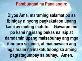 Pambungad na Panalangin:
Diyos Ama, maraming salamat po sa
ibinigay ninyong pagkakataon upang
kami ay muling matuto. Gawaran mo
po kami ng isang bukas na isip at
damdamin upang maisabuhay ang mga
itinuturo sa amin, at maunawaan ang
mga aralin na makatutulong sa aming
pagtatagumpay sa buhay. Amen.
 