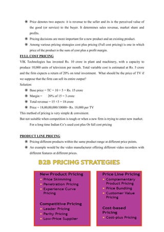  Price denotes two aspects: it is revenue to the seller and its is the perceived value of
       the good (or service) to the buyer. It determines sales revenue, market share and
       profits.
    Pricing decisions are more important for a new product and an existing product.
    Among various pricing strategies cost plus pricing (Full cost pricing) is one in which
       price of the product is the sum of cost plus a profit margin.
FULL COST PRICING
VIK Technologies has invested Rs. 10 crore in plant and machinery, with a capacity to
produce 10,000 units of television per month. Total variable cost is estimated at Rs. 5 crore
and the firm expects a return of 20% on total investment. What should be the price of TV if
we suppose that the firm can sell its entire output?
Solution:
    Base price = TC = 10 + 5 = Rs. 15 crore
    Margin =         20% of 15 = 3 crore
    Total revenue = 15 +3 = 18 crore
    Price = 18,00,00,000/10000= Rs. 18,000 per TV
This method of pricing is very simple & convenient.
But not suitable when competition is tough or when a new firm is trying to enter new market.
       For a long time Indian Co‟s used cost plus Or full cost pricing


PRODUCT LINE PRICING
    Pricing different products within the same product range at different price points.
    An example would be the video manufacturer offering different video recorders with
       different features at different prices.
 