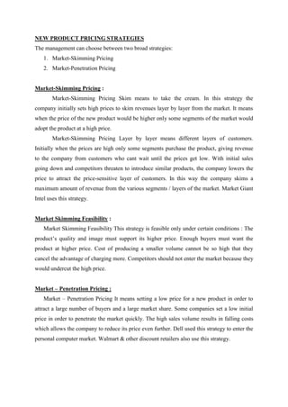 NEW PRODUCT PRICING STRATEGIES
The management can choose between two broad strategies:
    1. Market-Skimming Pricing
    2. Market-Penetration Pricing


Market-Skimming Pricing :
        Market-Skimming Pricing Skim means to take the cream. In this strategy the
company initially sets high prices to skim revenues layer by layer from the market. It means
when the price of the new product would be higher only some segments of the market would
adopt the product at a high price.
        Market-Skimming Pricing Layer by layer means different layers of customers.
Initially when the prices are high only some segments purchase the product, giving revenue
to the company from customers who cant wait until the prices get low. With initial sales
going down and competitors threaten to introduce similar products, the company lowers the
price to attract the price-sensitive layer of customers. In this way the company skims a
maximum amount of revenue from the various segments / layers of the market. Market Giant
Intel uses this strategy.


Market Skimming Feasibility :
    Market Skimming Feasibility This strategy is feasible only under certain conditions : The
product‟s quality and image must support its higher price. Enough buyers must want the
product at higher price. Cost of producing a smaller volume cannot be so high that they
cancel the advantage of charging more. Competitors should not enter the market because they
would undercut the high price.


Market – Penetration Pricing :
    Market – Penetration Pricing It means setting a low price for a new product in order to
attract a large number of buyers and a large market share. Some companies set a low initial
price in order to penetrate the market quickly. The high sales volume results in falling costs
which allows the company to reduce its price even further. Dell used this strategy to enter the
personal computer market. Walmart & other discount retailers also use this strategy.
 