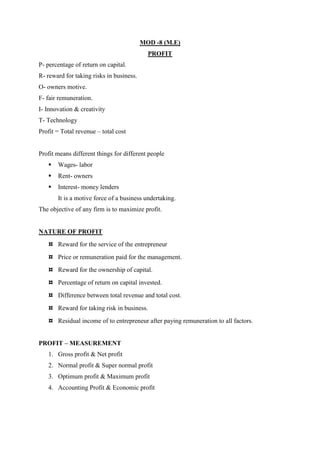 MOD -8 (M.E)
                                            PROFIT
P- percentage of return on capital.
R- reward for taking risks in business.
O- owners motive.
F- fair remuneration.
I- Innovation & creativity
T- Technology
Profit = Total revenue – total cost


Profit means different things for different people
      Wages- labor
      Rent- owners
      Interest- money lenders
       It is a motive force of a business undertaking.
The objective of any firm is to maximize profit.


NATURE OF PROFIT
   ¤ Reward for the service of the entrepreneur
   ¤ Price or remuneration paid for the management.
   ¤ Reward for the ownership of capital.
   ¤ Percentage of return on capital invested.
   ¤ Difference between total revenue and total cost.
   ¤ Reward for taking risk in business.
   ¤ Residual income of to entrepreneur after paying remuneration to all factors.


PROFIT – MEASUREMENT
   1. Gross profit & Net profit
   2. Normal profit & Super normal profit
   3. Optimum profit & Maximum profit
   4. Accounting Profit & Economic profit
 