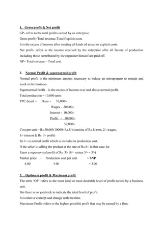 1. Gross profit & Net profit
GP- refers to the total profits earned by an enterprise.
Gross profit=Total revenue-Total Explicit costs
It is the excess of income after meeting all kinds of actual or explicit costs.
Net profit- refers to the income received by the enterprise after all factors of production
including those contributed by the organizer himself are paid off.
NP= Total revenue – Total cost.


2.   Normal Profit & supernormal profit
Normal profit is the minimum amount necessary to induce an entrepreneur to remain and
work in the business.
Supernormal Profit – is the excess of income over and above normal profit.
Total production = 10,000 units
TPC detail -      Rent –        10,000/-
                          Wages - 20,000/-
                         Interest - 10,000/-
                         Profit    - 10,000/-
                                     50,000/-
Cost per unit = Rs.50,000/10000=Rs.5/-(consists of Rs.1/-rent, 2/-,wages,
1/- interest & Rs.1/- profit)
Rs 1/- is normal profit which is includes in production cost.
If the seller is selling the product at the rate of Rs.8/- in that case, he
Earns a supernormal profit of Rs. 3/- (8/- minus 5/- = 3/-)
Market price –       Production cost per unit           = SNP
     8.00                   5.00                         = 3.00


3.   Optimum profit & Maximum profit
The term “OP‟ refers to the most ideal or most desirable level of profit earned by a business
unit.
But there is no yardstick to indicate the ideal level of profit.
It is relative concept and change with the time.
Maximum Profit: refers to the highest possible profit that may be earned by a firm.
 