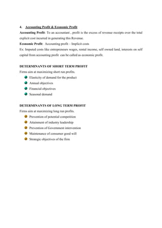 4.   Accounting Profit & Economic Profit
Accounting Profit: To an accountant , profit is the excess of revenue receipts over the total
explicit cost incurred in generating this Revenue.
Economic Profit: Accounting profit – Implicit costs
Ex: Imputed costs like entrepreneurs wages, rental income, self owned land, interests on self
capital from accounting profit can be called as economic profit.


DETERMINANTS OF SHORT TERM PROFIT
Firms aim at maximizing short run profits.
       Elasticity of demand for the product
       Annual objectives
       Financial objectives
       Seasonal demand


DETERMINANTS OF LONG TERM PROFIT
Firms aim at maximizing long run profits.
       Prevention of potential competition
       Attainment of industry leadership
       Prevention of Government intervention
       Maintenance of consumer good will
       Strategic objectives of the firm
 