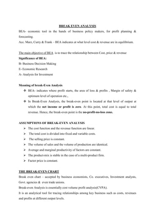 BREAK EVEN ANALYSIS
BEA- economic tool in the hands of business policy makers, for profit planning &
forecasting.
Acc. Marz, Curry & Frank – BEA indicates at what level cost & revenue are in equilibrium.


The main objective of BEA is to trace the relationship between Cost, price & revenue
Significance of BEA:
B- Business Decision Making
E- Economic Research
A- Analysis for Investment


Meaning of break-Even Analysis
     BEA- indicates where profit starts, the area of loss & profits , Margin of safety &
        optimum level of operation etc.,
     In Break-Even Analysis, the break-even point is located at that level of output at
        which the net income or profit is zero. At this point, total cost is equal to total
        revenue. Hence, the break-even point is the no-profit-no-loss zone.


ASSUMPTIONS OF BREAK-EVEN ANALYSIS
     The cost function and the revenue function are linear.
     The total cost is divided into fixed and variable costs.
     The selling price is constant.
     The volume of sales and the volume of production are identical.
     Average and marginal productivity of factors are constant.
     The product-mix is stable in the case of a multi-product firm.
     Factor price is constant.


THE BREAK-EVEN CHART
Break even chart – accepted by business economists, Co. executives, Investment analysts,
Govt. agencies & even trade unions.
Break-even Analysis is essentially cost volume profit analysis(CVPA).
It is an analytical tool for tracing relationships among key business such as costs, revenues
and profits at different output levels.
 