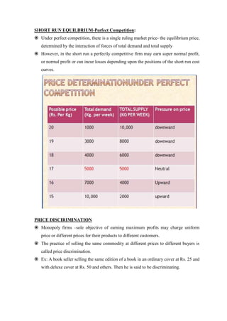 SHORT RUN EQUILBRIUM-Perfect Competition:
 Under perfect competition, there is a single ruling market price- the equilibrium price,
   determined by the interaction of forces of total demand and total supply
 However, in the short run a perfectly competitive firm may earn super normal profit,
   or normal profit or can incur losses depending upon the positions of the short run cost
   curves.




PRICE DISCIRIMINATION
 Monopoly firms –sole objective of earning maximum profits may charge uniform
   price or different prices for their products to different customers.
 The practice of selling the same commodity at different prices to different buyers is
   called price discrimination.
 Ex: A book seller selling the same edition of a book in an ordinary cover at Rs. 25 and
   with deluxe cover at Rs. 50 and others. Then he is said to be discriminating.
 