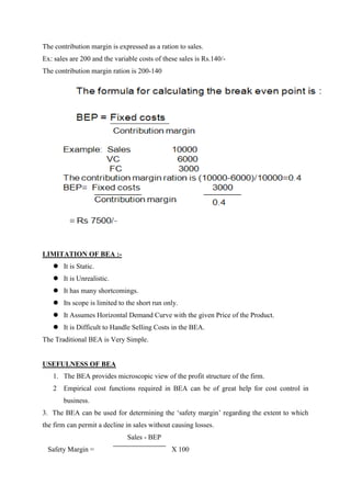 The contribution margin is expressed as a ration to sales.
Ex: sales are 200 and the variable costs of these sales is Rs.140/-
The contribution margin ration is 200-140




LIMITATION OF BEA :-
    It is Static.
    It is Unrealistic.
    It has many shortcomings.
    Its scope is limited to the short run only.
    It Assumes Horizontal Demand Curve with the given Price of the Product.
    It is Difficult to Handle Selling Costs in the BEA.
The Traditional BEA is Very Simple.


USEFULNESS OF BEA
   1. The BEA provides microscopic view of the profit structure of the firm.
   2 Empirical cost functions required in BEA can be of great help for cost control in
       business.
3. The BEA can be used for determining the „safety margin‟ regarding the extent to which
the firm can permit a decline in sales without causing losses.
                               Sales - BEP
 Safety Margin =                               X 100
 