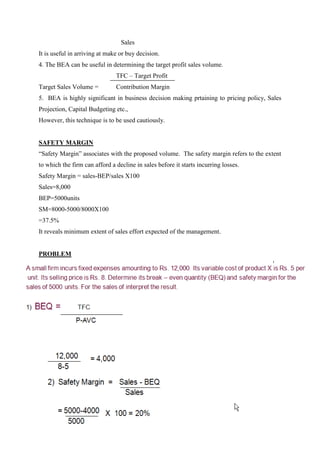 Sales
It is useful in arriving at make or buy decision.
4. The BEA can be useful in determining the target profit sales volume.
                               TFC – Target Profit
Target Sales Volume =          Contribution Margin
5. BEA is highly significant in business decision making prtaining to pricing policy, Sales
Projection, Capital Budgeting etc.,
However, this technique is to be used cautiously.


SAFETY MARGIN
“Safety Margin” associates with the proposed volume. The safety margin refers to the extent
to which the firm can afford a decline in sales before it starts incurring losses.
Safety Margin = sales-BEP/sales X100
Sales=8,000
BEP=5000units
SM=8000-5000/8000X100
=37.5%
It reveals minimum extent of sales effort expected of the management.


PROBLEM
 