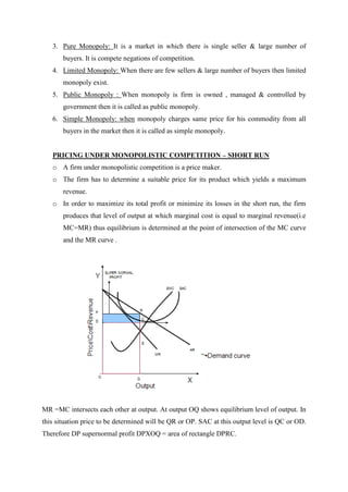 3. Pure Monopoly: It is a market in which there is single seller & large number of
       buyers. It is compete negations of competition.
   4. Limited Monopoly: When there are few sellers & large number of buyers then limited
       monopoly exist.
   5. Public Monopoly : When monopoly is firm is owned , managed & controlled by
       government then it is called as public monopoly.
   6. Simple Monopoly: when monopoly charges same price for his commodity from all
       buyers in the market then it is called as simple monopoly.


   PRICING UNDER MONOPOLISTIC COMPETITION – SHORT RUN
   o A firm under monopolistic competition is a price maker.
   o The firm has to determine a suitable price for its product which yields a maximum
       revenue.
   o In order to maximize its total profit or minimize its losses in the short run, the firm
       produces that level of output at which marginal cost is equal to marginal revenue(i.e
       MC=MR) thus equilibrium is determined at the point of intersection of the MC curve
       and the MR curve .




MR =MC intersects each other at output. At output OQ shows equilibrium level of output. In
this situation price to be determined will be QR or OP. SAC at this output level is QC or OD.
Therefore DP supernormal profit DPXOQ = area of rectangle DPRC.
 