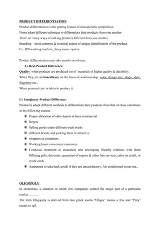 PRODUCT DIFFERENTIATION
Product differentiation is the glaring feature of monopolistic competition.
Firms adopt different technique to differentiate their products from one another.
There are many ways of making products different from one another.
Branding – most common & essential aspect of unique identification of the product.
Ex: IFB washing machine, Sony music system.


Product differentiation may take mainly two forms:
   A) Real Product Difference:
Quality: when products are produced out of materials of higher quality & durability.
When they are extraordinary on the basis of workmanship, color, design size, shape, style,
fragrance etc.,
When personal care is taken to produce it.


B) Imaginary Product Difference:
Producers adopt different methods to differentiate their products from that of close substitutes
in the following manner.
    Proper allocation of sales depots in busy commercial
    Depots
    Selling goods under different trade marks
    different brands and packing them in attractive
    wrappers or containers.
    Working hours convenient customers.
    Courteous treatment to customers and developing friendly relations with them
       Offering gifts, discounts, guarantee of repairs & other free services, sales on credit, or
       credit cards.
    Agreement to take back goods if they are unsatisfactory. Air-conditioned stores etc.,




OLIGOPOLY
In economics, a situation in which few companies control the major part of a particular
market ………
The term Oligopoly is derived from two greek words “Oligos” means a few and “Poly”
means to sell.
 