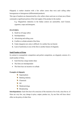 Oligopoly is market situation with a few sellers (more than two) each selling either
homogeneous or hetergenous (differentiated products)
This type of markets are characterized by a few sellers where each one or at least one of them
commands a significant portion of the total supply of the product in the market.
       E.g. Oligopolistic industries in the Indian context are automobile, steel Cement,
       cigarettes, soaps and detergents.


FEATURES:
   1. Small no of Large sellers
   2. Interdependence
   3. Advertising and selling costs
   4. Conflict or collude attitude of the firms
   5. Under oligopoly new entry is difficult. It is neither free nor barred.
   6. Lack of uniformity in size of the firm is another feature of oligopoly


Small Number of Firms
In contrast to monopolistic competition and perfect competition, an oligopoly consists of a
small number of firms.
       Each firm has a large market share
       The firms are interdependent
       The firms have an incentive to collude


Examples of oligopoly
               Supermarkets
               Banking industry
               Chemicals
               Oil
               Medicinal drugs
               Broadcasting
Interdependence: Each firm has to be conscious of the reactions of its rivals, since the no. of
firms are very few, any change in price, output, product etc., by one firm will have direct
effect on the policy of other firm.
 