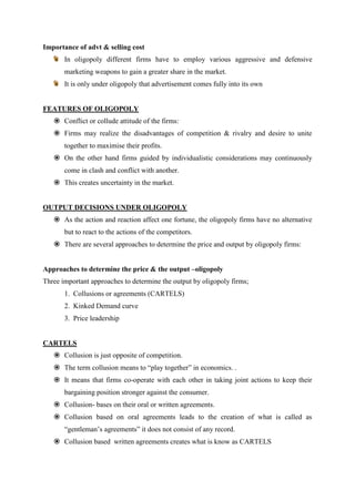 Importance of advt & selling cost
       In oligopoly different firms have to employ various aggressive and defensive
       marketing weapons to gain a greater share in the market.
       It is only under oligopoly that advertisement comes fully into its own


FEATURES OF OLIGOPOLY
    Conflict or collude attitude of the firms:
    Firms may realize the disadvantages of competition & rivalry and desire to unite
       together to maximise their profits.
    On the other hand firms guided by individualistic considerations may continuously
       come in clash and conflict with another.
    This creates uncertainty in the market.


OUTPUT DECISIONS UNDER OLIGOPOLY
    As the action and reaction affect one fortune, the oligopoly firms have no alternative
       but to react to the actions of the competitors.
    There are several approaches to determine the price and output by oligopoly firms:


Approaches to determine the price & the output –oligopoly
Three important approaches to determine the output by oligopoly firms;
       1. Collusions or agreements (CARTELS)
       2. Kinked Demand curve
       3. Price leadership


CARTELS
    Collusion is just opposite of competition.
    The term collusion means to “play together” in economics. .
    It means that firms co-operate with each other in taking joint actions to keep their
       bargaining position stronger against the consumer.
    Collusion- bases on their oral or written agreements.
    Collusion based on oral agreements leads to the creation of what is called as
       “gentleman‟s agreements” it does not consist of any record.
    Collusion based written agreements creates what is know as CARTELS
 