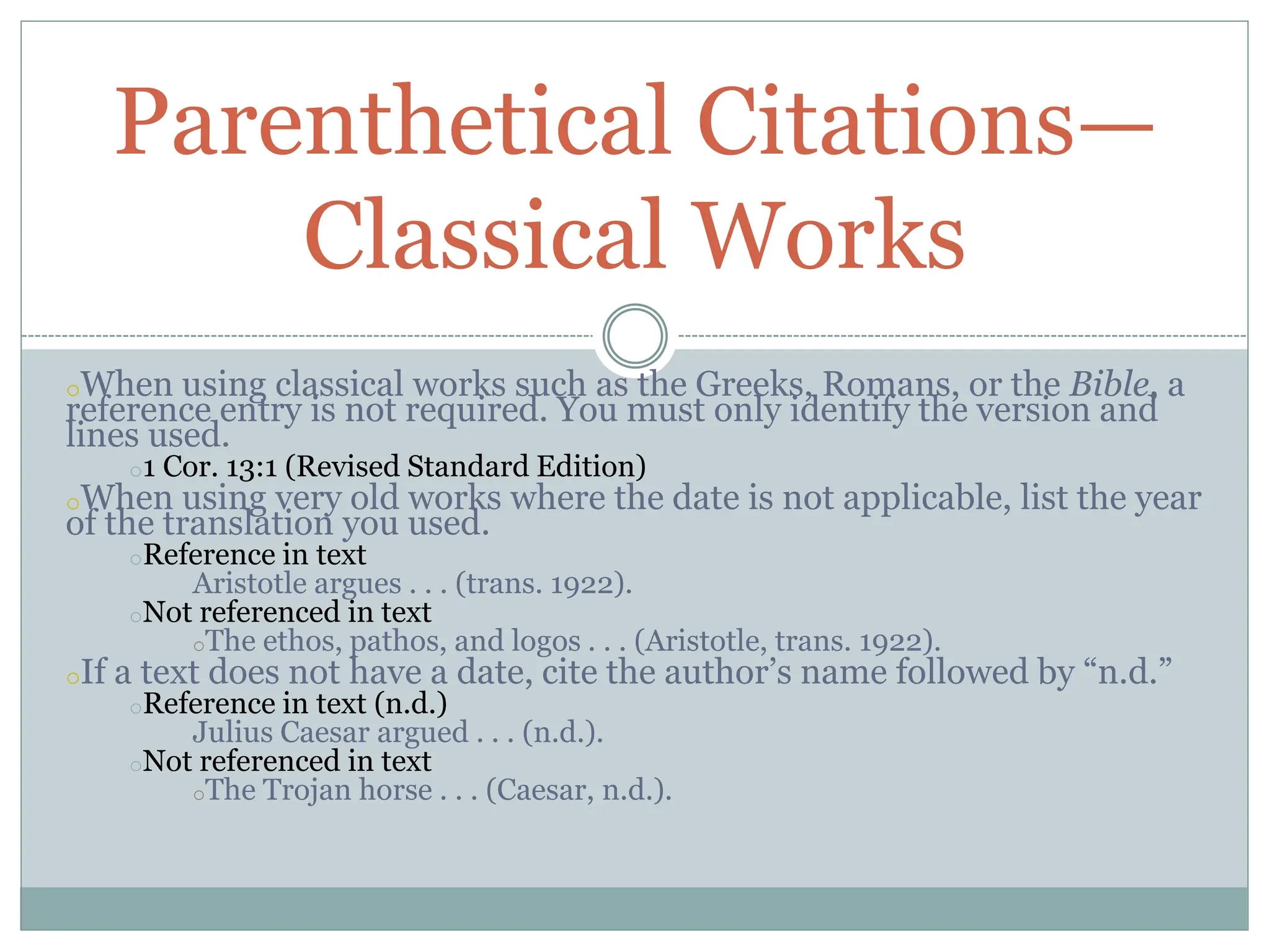 oWhen using classical works such as the Greeks, Romans, or the Bible, a
reference entry is not required. You must only identify the version and
lines used.
o1 Cor. 13:1 (Revised Standard Edition)
oWhen using very old works where the date is not applicable, list the year
of the translation you used.
oReference in text
Aristotle argues . . . (trans. 1922).
oNot referenced in text
oThe ethos, pathos, and logos . . . (Aristotle, trans. 1922).
oIf a text does not have a date, cite the author’s name followed by “n.d.”
oReference in text (n.d.)
Julius Caesar argued . . . (n.d.).
oNot referenced in text
oThe Trojan horse . . . (Caesar, n.d.).
Parenthetical Citations—
Classical Works
 