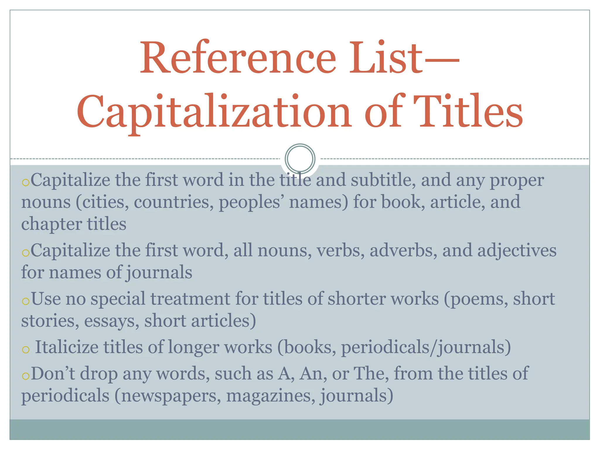 oCapitalize the first word in the title and subtitle, and any proper
nouns (cities, countries, peoples’ names) for book, article, and
chapter titles
oCapitalize the first word, all nouns, verbs, adverbs, and adjectives
for names of journals
oUse no special treatment for titles of shorter works (poems, short
stories, essays, short articles)
o Italicize titles of longer works (books, periodicals/journals)
oDon’t drop any words, such as A, An, or The, from the titles of
periodicals (newspapers, magazines, journals)
Reference List—
Capitalization of Titles
 