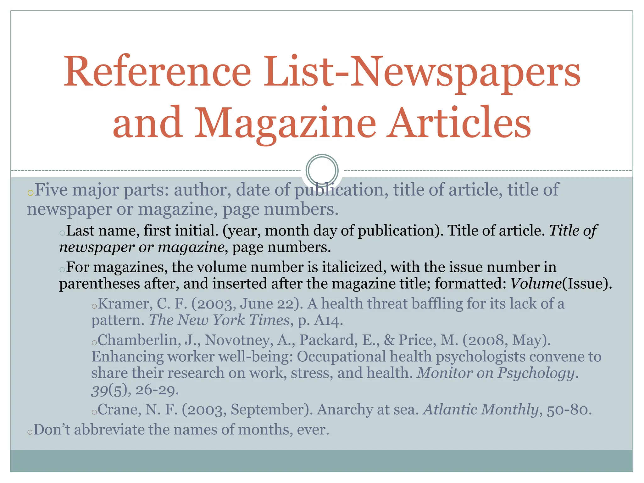 oFive major parts: author, date of publication, title of article, title of
newspaper or magazine, page numbers.
oLast name, first initial. (year, month day of publication). Title of article. Title of
newspaper or magazine, page numbers.
oFor magazines, the volume number is italicized, with the issue number in
parentheses after, and inserted after the magazine title; formatted: Volume(Issue).
oKramer, C. F. (2003, June 22). A health threat baffling for its lack of a
pattern. The New York Times, p. A14.
oChamberlin, J., Novotney, A., Packard, E., & Price, M. (2008, May).
Enhancing worker well-being: Occupational health psychologists convene to
share their research on work, stress, and health. Monitor on Psychology.
39(5), 26-29.
oCrane, N. F. (2003, September). Anarchy at sea. Atlantic Monthly, 50-80.
oDon’t abbreviate the names of months, ever.
Reference List-Newspapers
and Magazine Articles
 