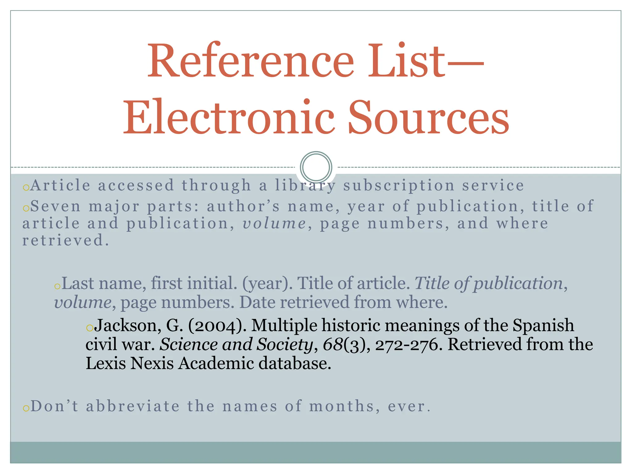 oArticle accessed through a library subscription service
oSeven major parts: author’s name, year of publication, title of
article and publication, volume, page numbers, and where
retrieved.
oLast name, first initial. (year). Title of article. Title of publication,
volume, page numbers. Date retrieved from where.
oJackson, G. (2004). Multiple historic meanings of the Spanish
civil war. Science and Society, 68(3), 272-276. Retrieved from the
Lexis Nexis Academic database.
oDon’t abbreviate the names of months, ever .
Reference List—
Electronic Sources
 