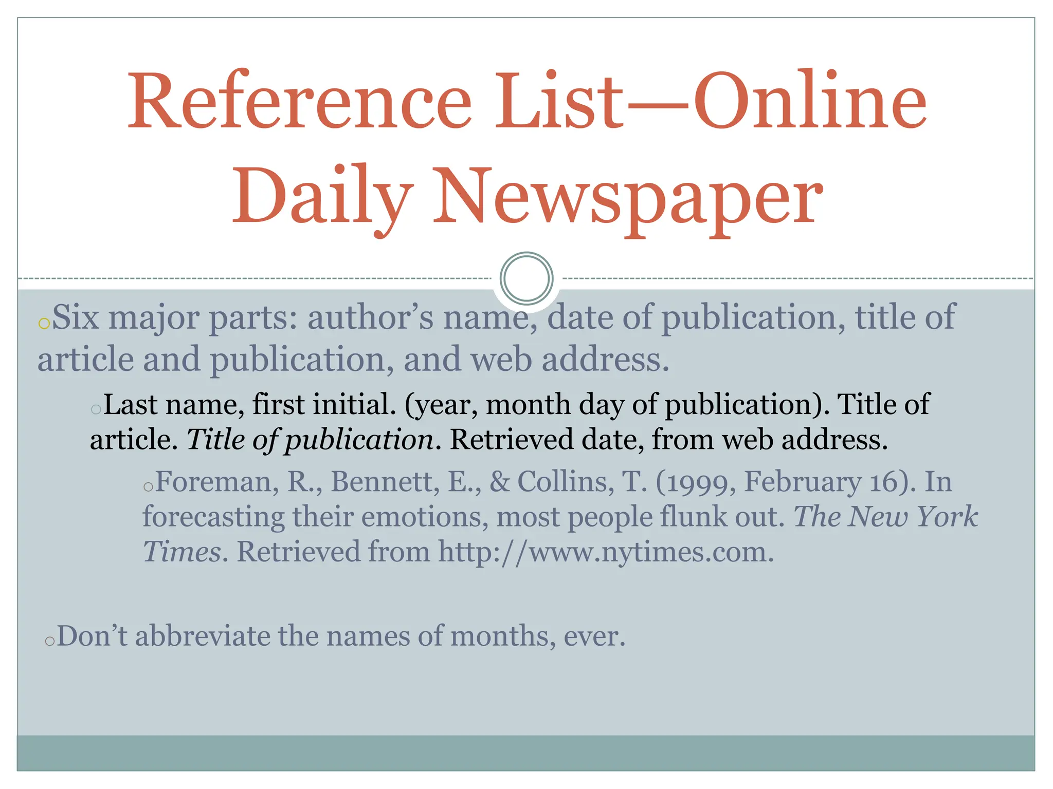 oSix major parts: author’s name, date of publication, title of
article and publication, and web address.
oLast name, first initial. (year, month day of publication). Title of
article. Title of publication. Retrieved date, from web address.
oForeman, R., Bennett, E., & Collins, T. (1999, February 16). In
forecasting their emotions, most people flunk out. The New York
Times. Retrieved from http://www.nytimes.com.
oDon’t abbreviate the names of months, ever.
Reference List—Online
Daily Newspaper
 