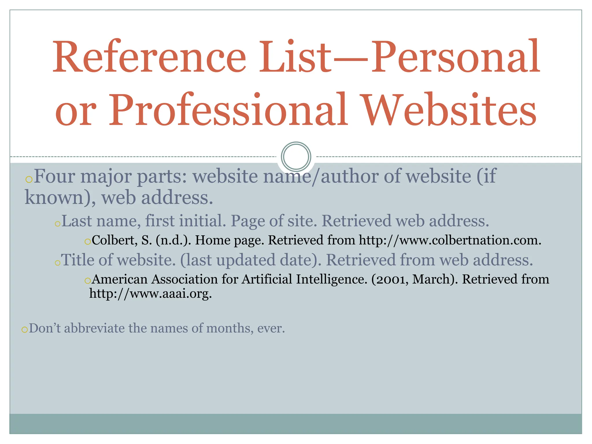 oFour major parts: website name/author of website (if
known), web address.
oLast name, first initial. Page of site. Retrieved web address.
oColbert, S. (n.d.). Home page. Retrieved from http://www.colbertnation.com.
oTitle of website. (last updated date). Retrieved from web address.
oAmerican Association for Artificial Intelligence. (2001, March). Retrieved from
http://www.aaai.org.
oDon’t abbreviate the names of months, ever.
Reference List—Personal
or Professional Websites
 