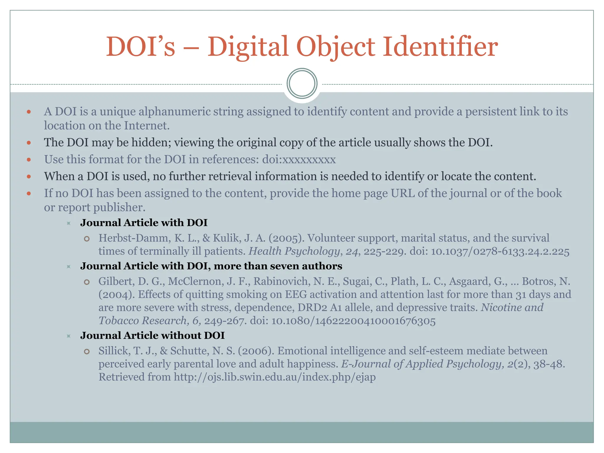 DOI’s – Digital Object Identifier
 A DOI is a unique alphanumeric string assigned to identify content and provide a persistent link to its
location on the Internet.
 The DOI may be hidden; viewing the original copy of the article usually shows the DOI.
 Use this format for the DOI in references: doi:xxxxxxxxx
 When a DOI is used, no further retrieval information is needed to identify or locate the content.
 If no DOI has been assigned to the content, provide the home page URL of the journal or of the book
or report publisher.
 Journal Article with DOI
 Herbst-Damm, K. L., & Kulik, J. A. (2005). Volunteer support, marital status, and the survival
times of terminally ill patients. Health Psychology, 24, 225-229. doi: 10.1037/0278-6133.24.2.225
 Journal Article with DOI, more than seven authors
 Gilbert, D. G., McClernon, J. F., Rabinovich, N. E., Sugai, C., Plath, L. C., Asgaard, G., … Botros, N.
(2004). Effects of quitting smoking on EEG activation and attention last for more than 31 days and
are more severe with stress, dependence, DRD2 A1 allele, and depressive traits. Nicotine and
Tobacco Research, 6, 249-267. doi: 10.1080/14622200410001676305
 Journal Article without DOI
 Sillick, T. J., & Schutte, N. S. (2006). Emotional intelligence and self-esteem mediate between
perceived early parental love and adult happiness. E-Journal of Applied Psychology, 2(2), 38-48.
Retrieved from http://ojs.lib.swin.edu.au/index.php/ejap
 