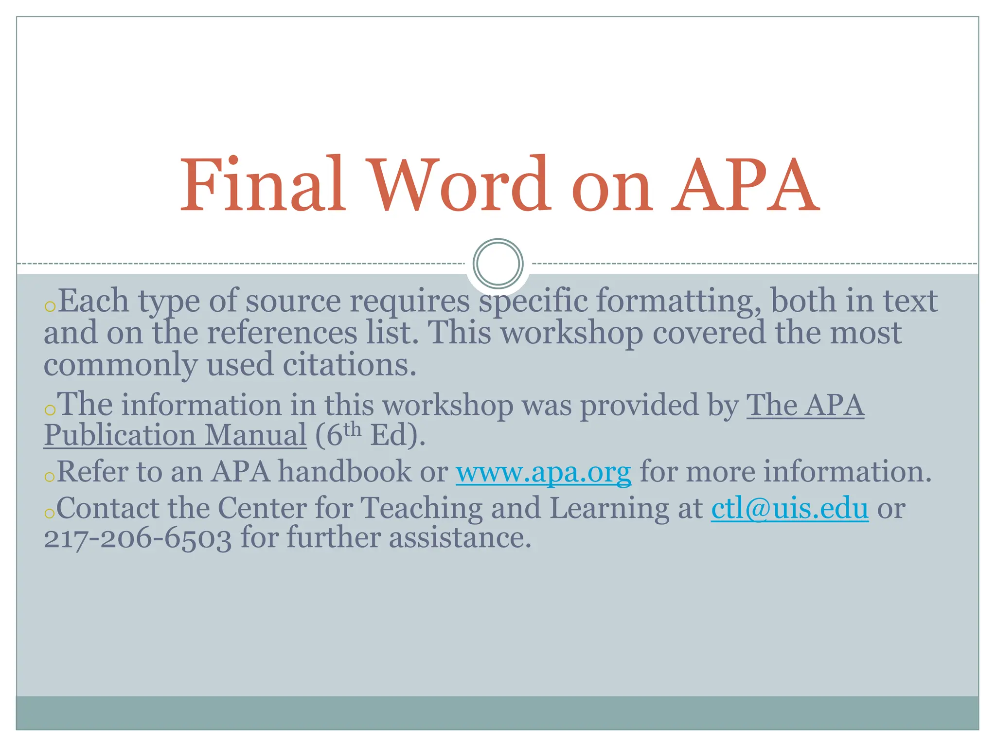 oEach type of source requires specific formatting, both in text
and on the references list. This workshop covered the most
commonly used citations.
oThe information in this workshop was provided by The APA
Publication Manual (6th Ed).
oRefer to an APA handbook or www.apa.org for more information.
oContact the Center for Teaching and Learning at ctl@uis.edu or
217-206-6503 for further assistance.
Final Word on APA
 