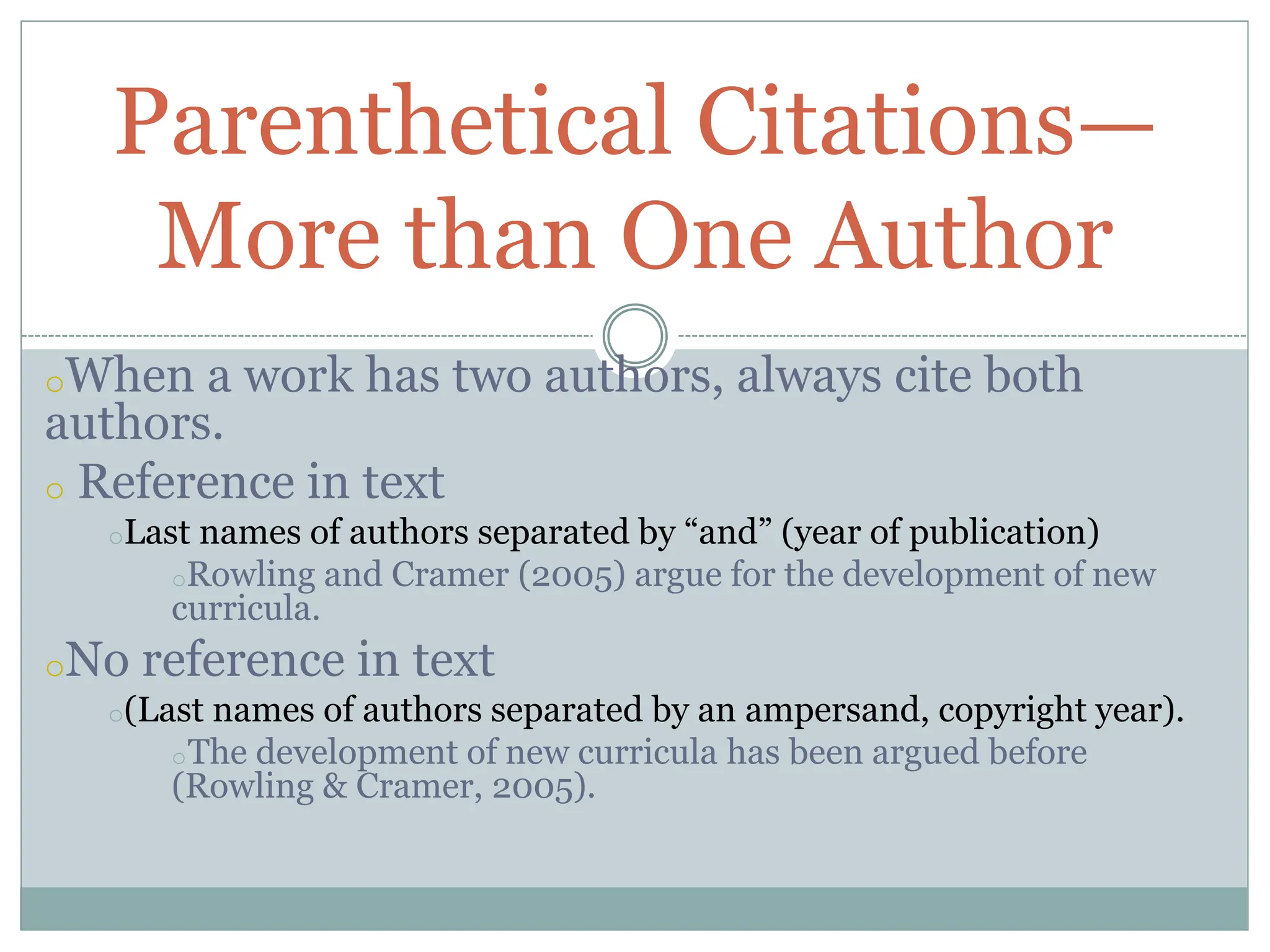 oWhen a work has two authors, always cite both
authors.
o Reference in text
oLast names of authors separated by “and” (year of publication)
oRowling and Cramer (2005) argue for the development of new
curricula.
oNo reference in text
o(Last names of authors separated by an ampersand, copyright year).
oThe development of new curricula has been argued before
(Rowling & Cramer, 2005).
Parenthetical Citations—
More than One Author
 