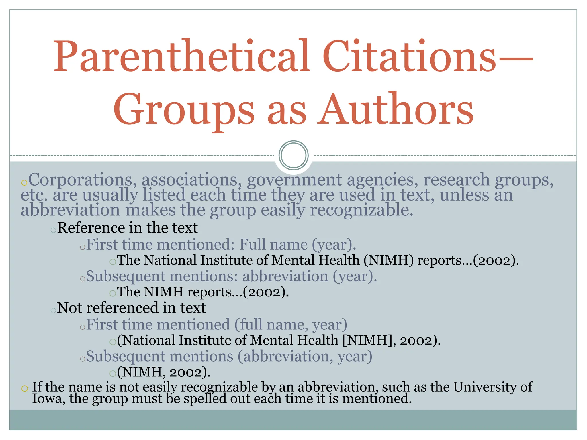 oCorporations, associations, government agencies, research groups,
etc. are usually listed each time they are used in text, unless an
abbreviation makes the group easily recognizable.
oReference in the text
oFirst time mentioned: Full name (year).
oThe National Institute of Mental Health (NIMH) reports…(2002).
oSubsequent mentions: abbreviation (year).
oThe NIMH reports…(2002).
oNot referenced in text
oFirst time mentioned (full name, year)
o(National Institute of Mental Health [NIMH], 2002).
oSubsequent mentions (abbreviation, year)
o(NIMH, 2002).
o If the name is not easily recognizable by an abbreviation, such as the University of
Iowa, the group must be spelled out each time it is mentioned.
Parenthetical Citations—
Groups as Authors
 