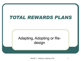 TOTAL REWARDS PLANS



  Adapting, Adopting or Re-
           design



         Module 7: Adapting, Adopting or Re-Design the total Reward Plan
                                                               1
 
