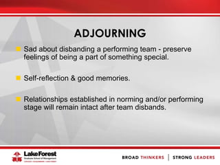 ADJOURNING
 Sad about disbanding a performing team - preserve
feelings of being a part of something special.
 Self-reflection & good memories.
 Relationships established in norming and/or performing
stage will remain intact after team disbands.
 