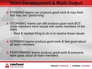 Team Development & Work Output
FORMING teams can produce good work & may think
that they are “performing”.
STORMING teams can still produce good work BUT
some members have issues with some members of the
team.
̶ Best & hardest thing to do is to resolve those issues.
NORMING teams produce good work & feel good about
all team members.
PERFORMING teams produce great work & everyone
feels great about all team members.
 