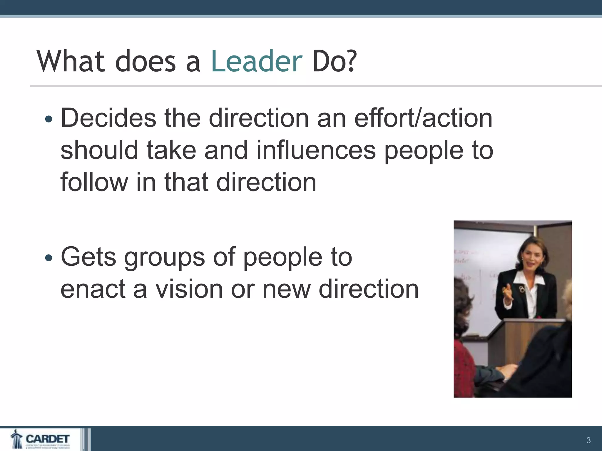 • Decides the direction an effort/action
should take and influences people to
follow in that direction
• Gets groups of people to
enact a vision or new direction
3
What does a Leader Do?
 