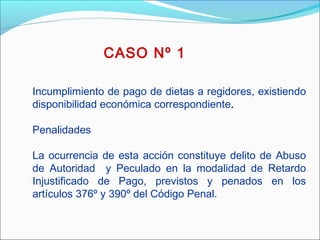 CASO Nº 1
Incumplimiento de pago de dietas a regidores, existiendo
disponibilidad económica correspondiente.
 
Penalidades
La ocurrencia de esta acción constituye delito de Abuso
de Autoridad y Peculado en la modalidad de Retardo
Injustificado de Pago, previstos y penados en los
artículos 376º y 390º del Código Penal.
 