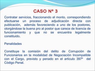 Contratar servicios, fraccionando el monto, correspondiendo
efectuarse un proceso de adjudicación directa con
publicación, además favoreciendo a uno de los postores,
otorgándose la buena pro al postor que carece de licencia de
funcionamiento y que no se encuentra legalmente
constituido.
 
Penalidades
Constituye la comisión del delito de Corrupción de
Funcionarios en la modalidad de Negociación Incompatible
con el Cargo, previsto y penado en el artículo 397º del
Código Penal.
CASO Nº 3
 