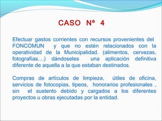 Efectuar gastos corrientes con recursos provenientes del
FONCOMUN y que no estén relacionados con la
operatividad de la Municipalidad. (alimentos, cervezas,
fotografías....) dándoseles una aplicación definitiva
diferente de aquella a la que estaban destinados.
Compras de artículos de limpieza, útiles de oficina,
servicios de fotocopias, tipeos, honorarios profesionales ,
sin el sustento debido y cargados a los diferentes
proyectos u obras ejecutadas por la entidad.
 
CASO Nº 4
 