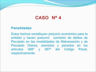 Penalidades
Estos hechos constituyen perjuicio económico para la
entidad y hacen presumir comisión de delitos de
Peculado en las modalidades de Malversación y de
Peculado Doloso, previstos y penados en los
artículos 389º y 387º del Código Penal,
respectivamente.
CASO Nº 4
 