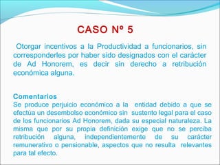   
 
CASO Nº 5
Otorgar incentivos a la Productividad a funcionarios, sin
corresponderles por haber sido designados con el carácter
de Ad Honorem, es decir sin derecho a retribución
económica alguna. 
Comentarios
Se produce perjuicio económico a la entidad debido a que se
efectúa un desembolso económico sin sustento legal para el caso
de los funcionarios Ad Honorem, dada su especial naturaleza. La
misma que por su propia definición exige que no se perciba
retribución alguna, independientemente de su carácter
remunerativo o pensionable, aspectos que no resulta relevantes
para tal efecto.
 