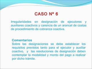 Irregularidades en designación de ejecutores y
auxiliares coactivos y carencia de un arancel de costas
de procedimiento de cobranza coactiva.
 
Comentarios
Sobre las designaciones se debe establecer los
requisitos previstos tanto para el ejecutor y auxiliar
coactivo, y las resoluciones de designación deben
contemplar la modalidad y monto del pago a realizar
por dicho trámite.
 
CASO Nº 6
 