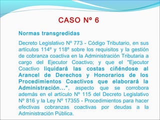 Normas transgredidas
Decreto Legislativo Nº 773 - Código Tributario, en sus
artículos 114º y 118º sobre los requisitos y la gestión
de cobranza coactiva en la Administración Tributaria a
cargo del Ejecutor Coactivo; y que el "Ejecutor
Coactivo liquidará las costas ciñéndose al
Arancel de Derechos y Honorarios de los
Procedimientos Coactivos que elaborará la
Administración...", aspecto que se corrobora
además en el artículo Nº 115 del Decreto Legislativo
Nº 816 y la Ley Nº 17355 - Procedimientos para hacer
efectivas cobranzas coactivas por deudas a la
Administración Pública.
CASO Nº 6
 